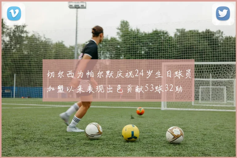 切尔西为帕尔默庆祝24岁生日球员加盟以来表现出色贡献53球32助
