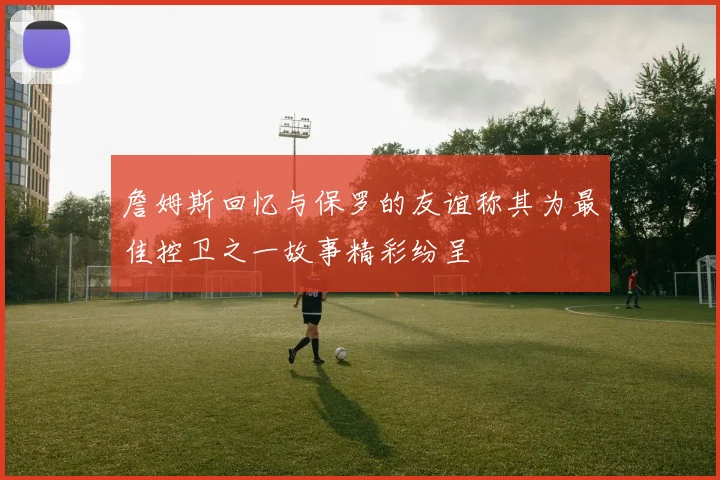 詹姆斯回忆与保罗的友谊称其为最佳控卫之一故事精彩纷呈